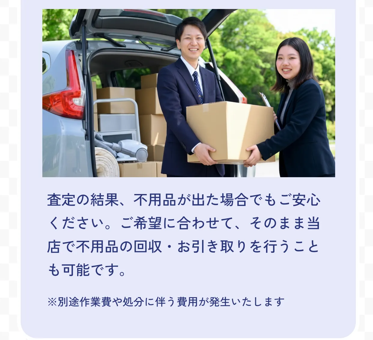 不用品の回収も承ります 査定の結果、不用品が出た場合でもご安心ください。ご希望に合わせて、そのまま当店で不用品の回収・お引き取りを行うことも可能です。※別途作業費や処分に伴う費用が発生いたします