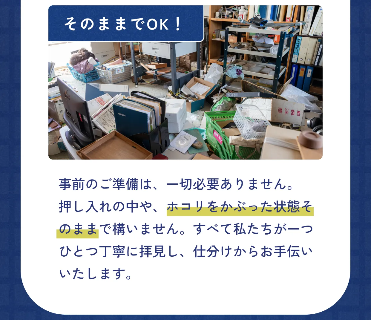 そのままでOK！事前のご準備は、一切必要ありません。押し入れの中や、ホコリをかぶった状態そのままで構いません。すべて私たちが一つひとつ丁寧に拝見し、仕分けからお手伝いいたします。