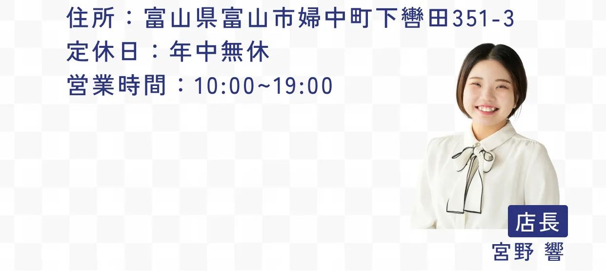 住所：富山県富山市婦中町下轡田351-3 定休日：年中無休 営業時間：10:00~19:00 店長 宮野 響