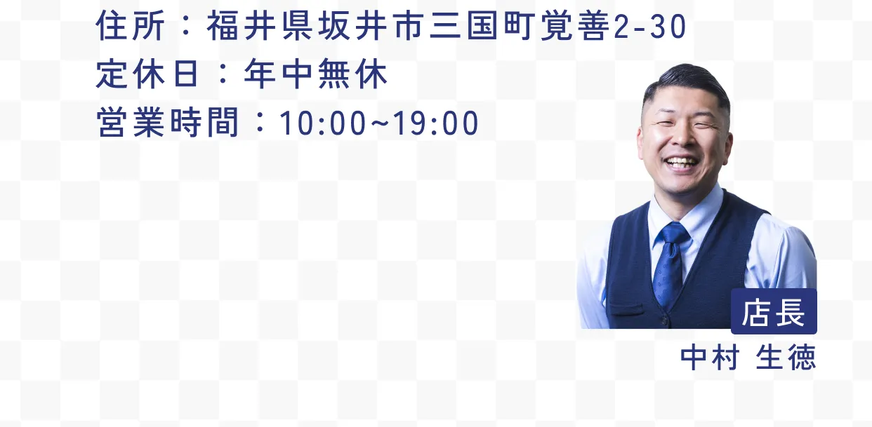 住所：福井県坂井市三国町覚善2-30 定休日：年中無休 営業時間：10:00~19:00 店長 中村 生徳