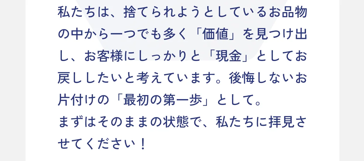 私たちは、捨てられようとしているお品物の中から一つでも多く「価値」を見つけ出し、お客様にしっかりと「現金」としてお戻ししたいと考えています。後悔しないお片付けの「最初の第一歩」として。まずはそのままの状態で、私たちに拝見させてください！